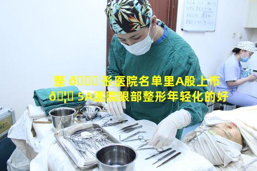 整 💐 形医院名单里A股上市 🦍 5A医院眼部整形年轻化的好评排名有何特点